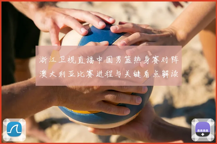 浙江卫视直播中国男篮热身赛对阵澳大利亚比赛进程与关键看点解读