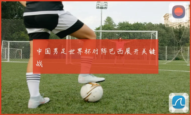 中国男足世界杯对阵巴西展开关键战
